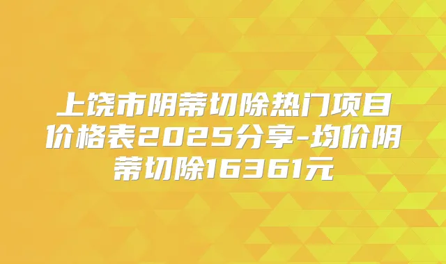 上饶市阴蒂切除热门项目价格表2025分享-均价阴蒂切除16361元