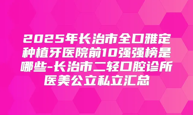 2025年长治市全口雅定种植牙医院前10强强榜是哪些-长治市二轻口腔诊所医美公立私立汇总