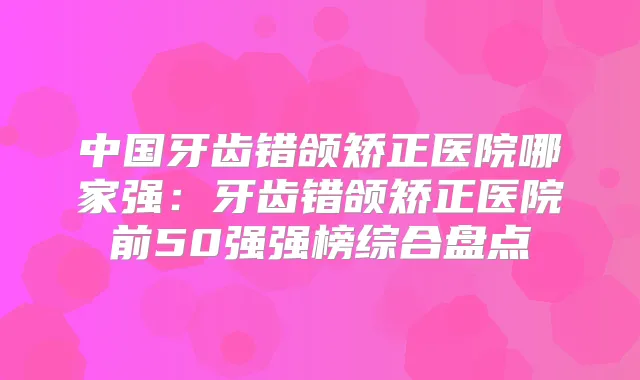 中国牙齿错颌矫正医院哪家强：牙齿错颌矫正医院前50强强榜综合盘点