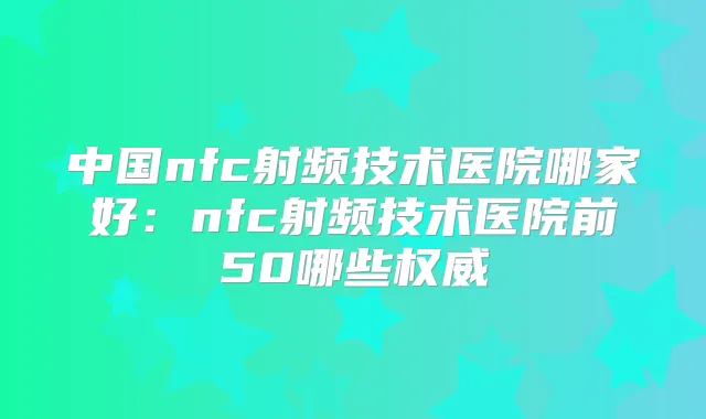中国nfc射频技术医院哪家好：nfc射频技术医院前50哪些