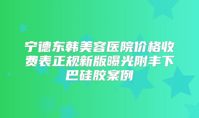 宁德东韩美容医院价格收费表正规新版曝光附丰下巴硅胶案例