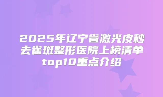2025年辽宁省激光皮秒去雀斑整形医院上榜清单top10重点介绍