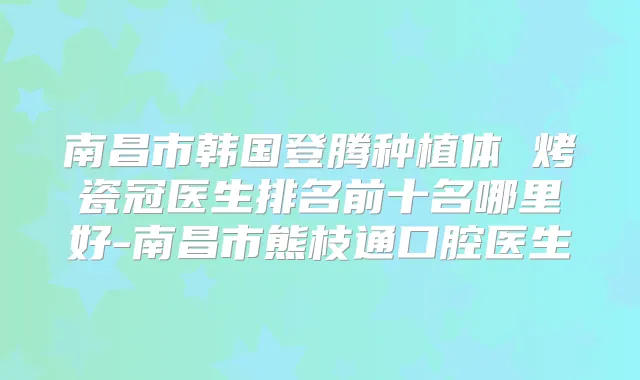 南昌市韩国登腾种植体 烤瓷冠医生排名前十名哪里好-南昌市熊枝通口腔医生