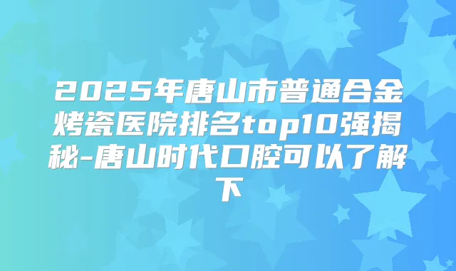 2025年唐山市普通合金烤瓷医院排名top10强揭秘-唐山时代口腔可以了解下