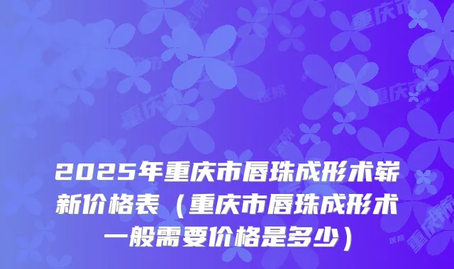 2025年重庆市唇珠成形术崭新价格表（重庆市唇珠成形术一般需要价格是多少）