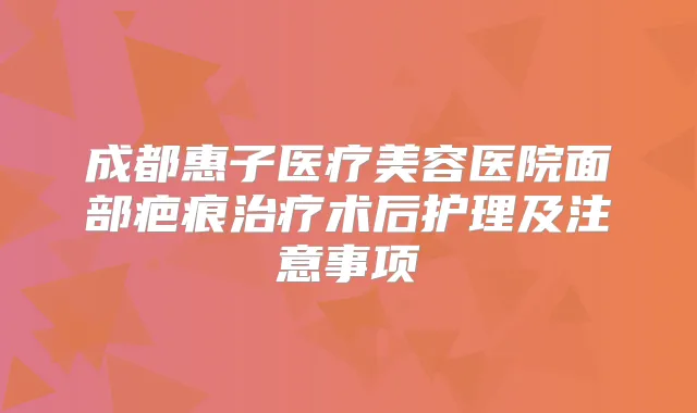 成都惠子医疗美容医院面部疤痕术后护理及注意事项