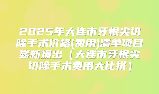 2025年大连市牙根尖切除手术价格(费用)清单项目崭新爆出（大连市牙根尖切除手术费用大比拼）