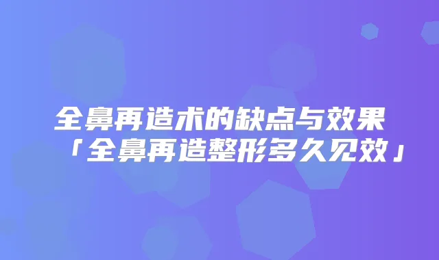 全鼻再造术的缺点与效果「全鼻再造整形多久见效」