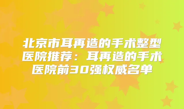 北京市耳再造的手术整型医院推荐:耳再造的手术医院前30强名单