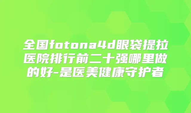 全国fotona4d眼袋提拉医院排行前二十强哪里做的好-是医美健康守护者