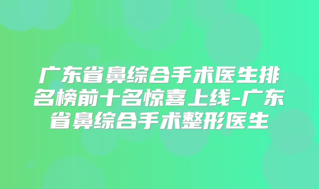 广东省鼻综合手术医生排名榜前十名惊喜上线-广东省鼻综合手术整形医生