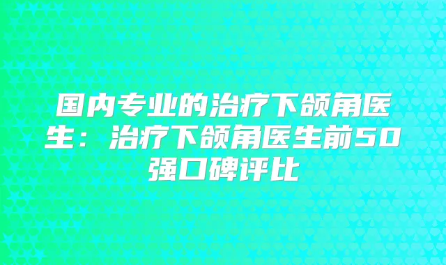 国内专业的下颌角医生:下颌角医生前50强口碑评比