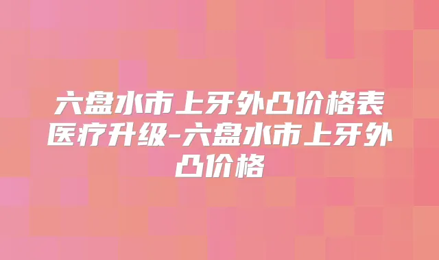 六盘水市上牙外凸价格表医疗升级-六盘水市上牙外凸价格