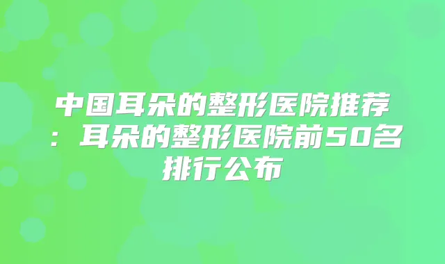 中国耳朵的整形医院推荐:耳朵的整形医院前50名排行公布