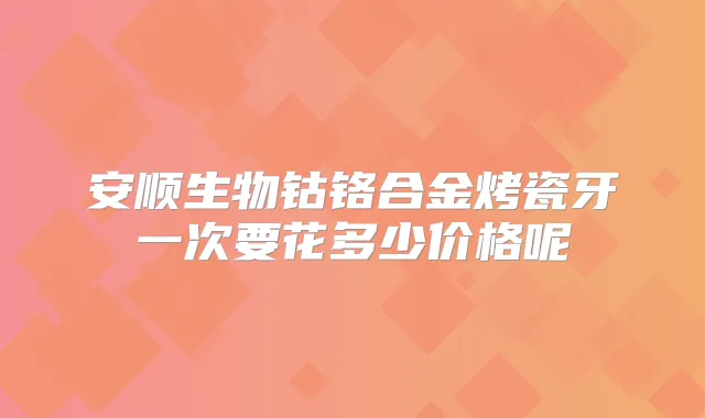 安顺生物钴铬合金烤瓷牙一次要花多少价格呢
