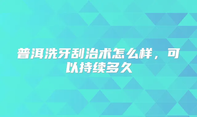 普洱洗牙刮治术怎么样,可以持续多久