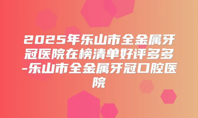 2025年乐山市全金属牙冠医院在榜清单好评多多-乐山市全金属牙冠口腔医院