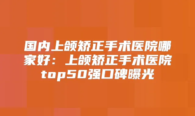 国内上颌矫正手术医院哪家好：上颌矫正手术医院top50强口碑曝光