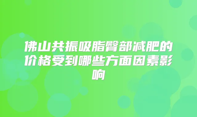 佛山共振吸脂臀部减肥的价格受到哪些方面因素影响