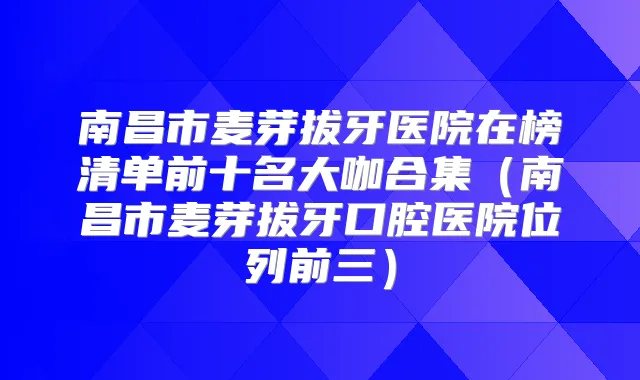 南昌市麦芽拔牙医院在榜清单前十名大咖合集(南昌市麦芽拔牙口腔医院位列前三)