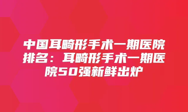 中国耳畸形手术一期医院排名：耳畸形手术一期医院50强新鲜出炉