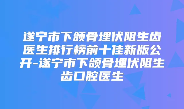 遂宁市下颌骨埋伏阻生齿医生排行榜前十佳新版公开-遂宁市下颌骨埋伏阻生齿口腔医生