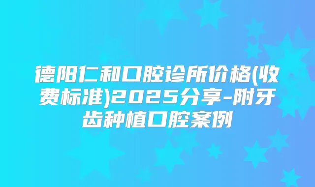 德阳仁和口腔诊所价格(收费标准)2025分享-附牙齿种植口腔案例