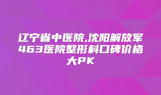 辽宁省中医院,沈阳解放军463医院整形科口碑价格大PK