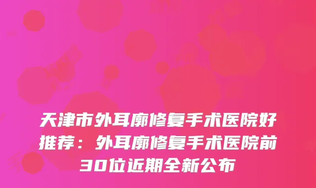 天津市外耳廓修复手术医院好推荐：外耳廓修复手术医院前30位近期全新公布