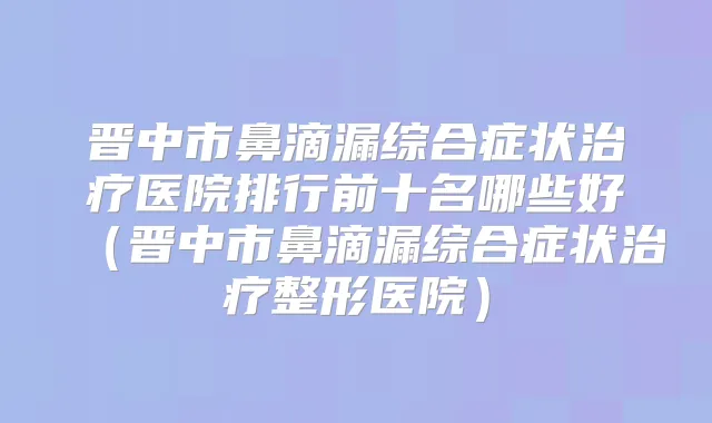 晋中市鼻滴漏综合症状医院排行前十名哪些好（晋中市鼻滴漏综合症状整形医院）