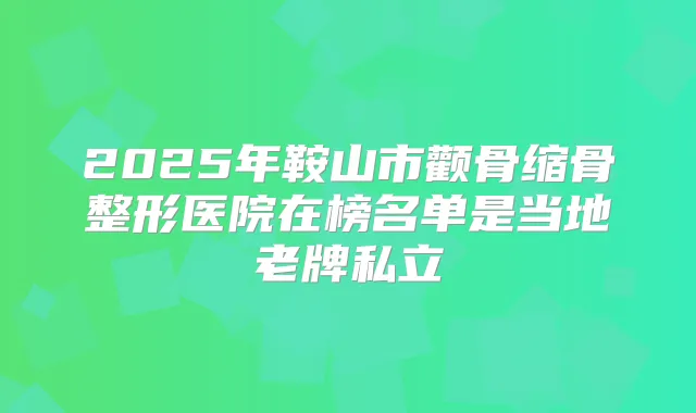 2025年鞍山市颧骨缩骨整形医院在榜名单是当地老牌私立