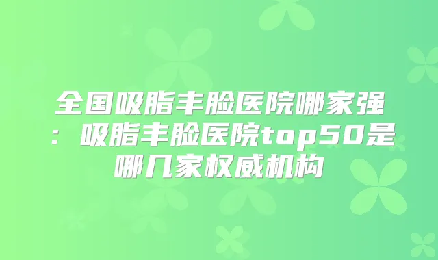 全国吸脂丰脸医院哪家强：吸脂丰脸医院top50是哪几家机构