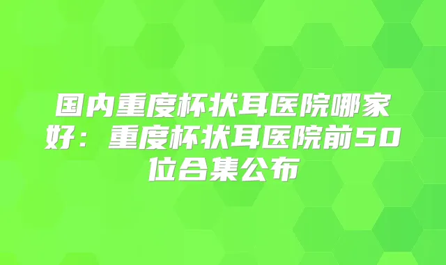 国内重度杯状耳医院哪家好:重度杯状耳医院前50位合集公布