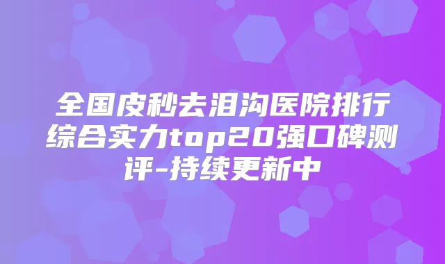 全国皮秒去泪沟医院排行综合实力top20强口碑测评-持续更新中