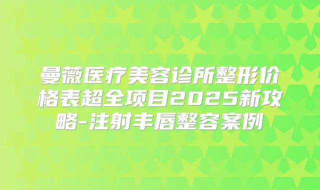 曼薇医疗美容诊所整形价格表超全项目2025新攻略-注射丰唇整容案例