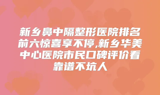 新乡鼻中隔整形医院排名前六惊喜享不停,新乡华美中心医院市民口碑评价看靠谱不坑人