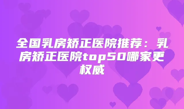 全国乳房矫正医院推荐：乳房矫正医院top50哪家更