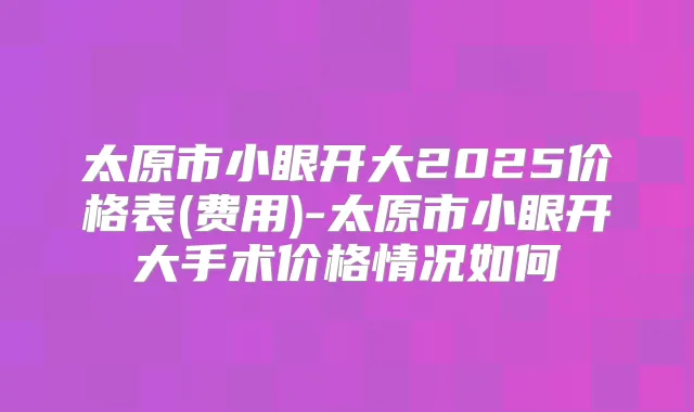 太原市小眼开大2025价格表(费用)-太原市小眼开大手术价格情况如何