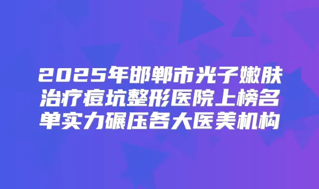 2025年邯郸市光子嫩肤痘坑整形医院上榜名单实力碾压各大医美机构