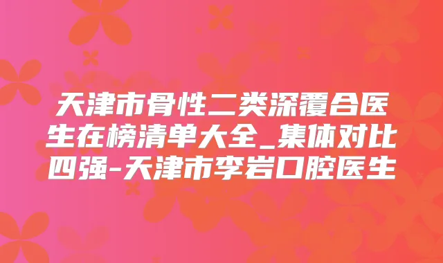 天津市骨性二类深覆合医生在榜清单大全_集体对比四强-天津市李岩口腔医生