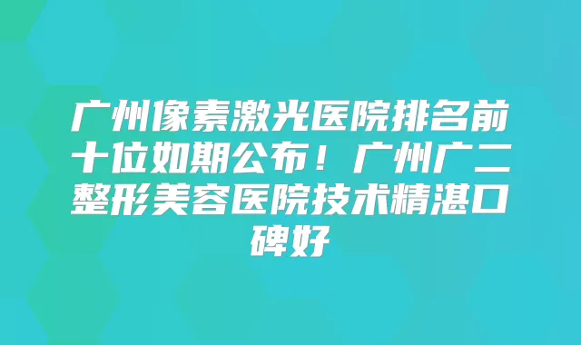 广州像素激光医院排名前十位如期公布!广州广二整形美容医院技术精湛口碑好