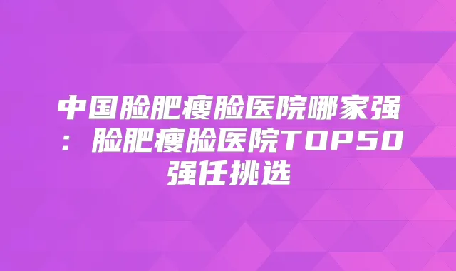 中国脸肥瘦脸医院哪家强:脸肥瘦脸医院TOP50强任挑选