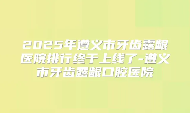 2025年遵义市牙齿露龈医院排行终于上线了-遵义市牙齿露龈口腔医院
