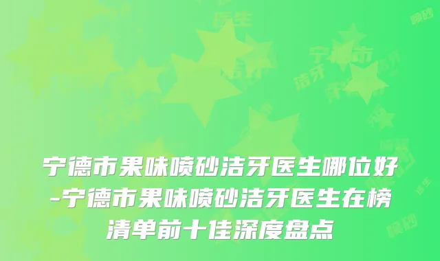 宁德市果味喷砂洁牙医生哪位好-宁德市果味喷砂洁牙医生在榜清单前十佳深度盘点