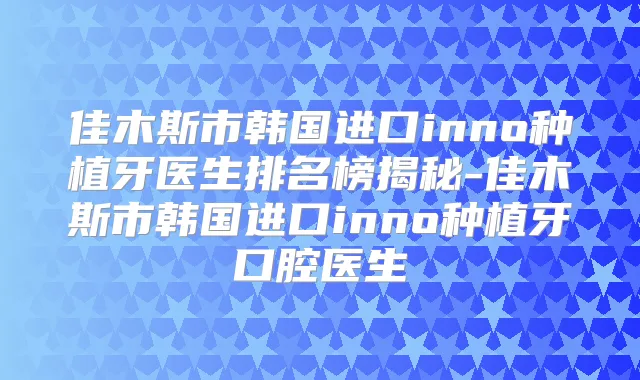 佳木斯市韩国进口inno种植牙医生排名榜揭秘-佳木斯市韩国进口inno种植牙口腔医生
