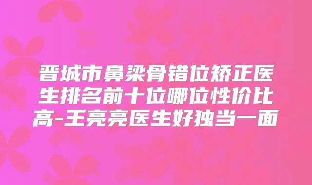 晋城市鼻梁骨错位矫正医生排名前十位哪位性价比高-王亮亮医生好独当一面