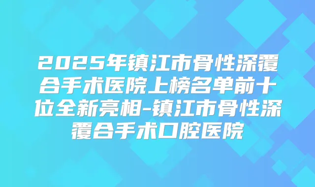 2025年镇江市骨性深覆合手术医院上榜名单前十位全新亮相-镇江市骨性深覆合手术口腔医院