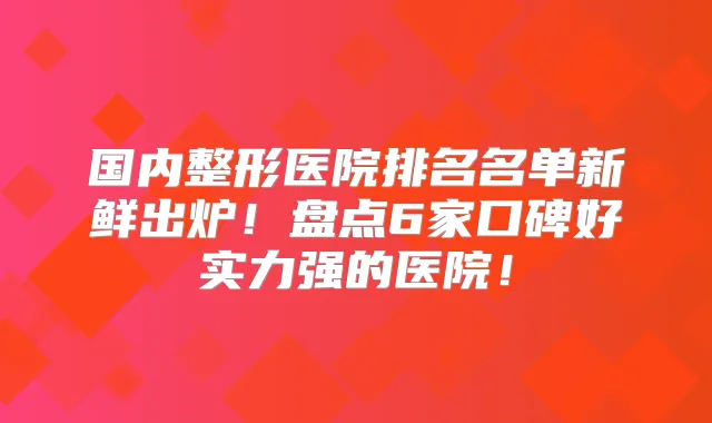 国内整形医院排名名单新鲜出炉!盘点6家口碑好实力强的医院!