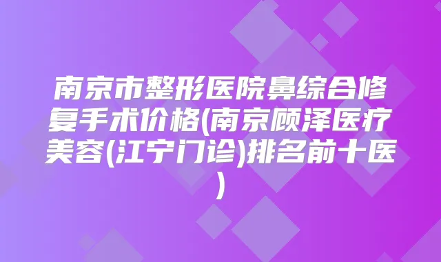 南京市整形医院鼻综合修复手术价格(南京顾泽医疗美容(江宁门诊)排名前十医)