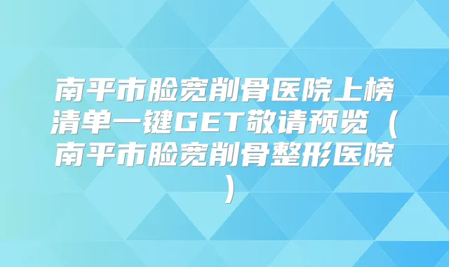 南平市脸宽削骨医院上榜清单一键GET敬请预览(南平市脸宽削骨整形医院)